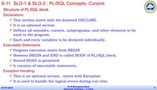 Structure of PL/SQL block
Declarations
 This section starts with the keyword DECLARE.
 It is an optional section
 Defines all variables, cursors, subprograms, and other elements to be
used in the program.
 Each and every variables to be declared individually.
Executable Statements
 Program execution starts from BEGIN
 Between BEGIN and END is called BODY of PL/SQL block.
 Nested BODY is permitted
 It consists of executable statements.
Exception Handling
 This is an optional section , starts with Exception
 It is used to handle the logical errors during run time.
09-05-2024
Dr.B.Muruganantham
Associate Professor / C.Tech
91
S-11 SLO-1 & SLO-2 : PL/SQL Concepts- Cursors
 