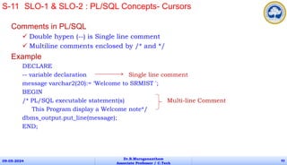 Comments in PL/SQL
 Double hypen (--) is Single line comment
 Multiline comments enclosed by /* and */
Example
DECLARE
-- variable declaration Single line comment
message varchar2(20):= ‘Welcome to SRMIST ';
BEGIN
/* PL/SQL executable statement(s) Multi-line Comment
This Program display a Welcome note*/
dbms_output.put_line(message);
END;
09-05-2024
Dr.B.Muruganantham
Associate Professor / C.Tech
93
S-11 SLO-1 & SLO-2 : PL/SQL Concepts- Cursors
 