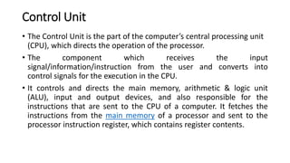 Control Unit
• The Control Unit is the part of the computer’s central processing unit
(CPU), which directs the operation of the processor.
• The component which receives the input
signal/information/instruction from the user and converts into
control signals for the execution in the CPU.
• It controls and directs the main memory, arithmetic & logic unit
(ALU), input and output devices, and also responsible for the
instructions that are sent to the CPU of a computer. It fetches the
instructions from the main memory of a processor and sent to the
processor instruction register, which contains register contents.
 