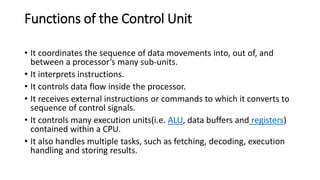 Functions of the Control Unit
• It coordinates the sequence of data movements into, out of, and
between a processor’s many sub-units.
• It interprets instructions.
• It controls data flow inside the processor.
• It receives external instructions or commands to which it converts to
sequence of control signals.
• It controls many execution units(i.e. ALU, data buffers and registers)
contained within a CPU.
• It also handles multiple tasks, such as fetching, decoding, execution
handling and storing results.
 
