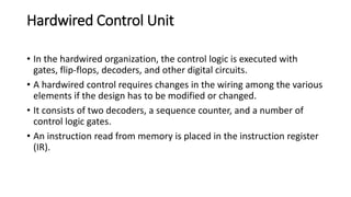 Hardwired Control Unit
• In the hardwired organization, the control logic is executed with
gates, flip-flops, decoders, and other digital circuits.
• A hardwired control requires changes in the wiring among the various
elements if the design has to be modified or changed.
• It consists of two decoders, a sequence counter, and a number of
control logic gates.
• An instruction read from memory is placed in the instruction register
(IR).
 