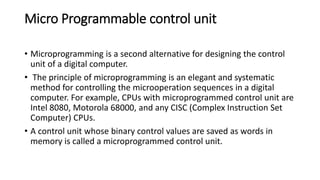 Micro Programmable control unit
• Microprogramming is a second alternative for designing the control
unit of a digital computer.
• The principle of microprogramming is an elegant and systematic
method for controlling the microoperation sequences in a digital
computer. For example, CPUs with microprogrammed control unit are
Intel 8080, Motorola 68000, and any CISC (Complex Instruction Set
Computer) CPUs.
• A control unit whose binary control values are saved as words in
memory is called a microprogrammed control unit.
 