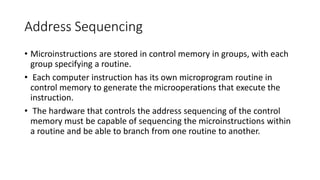 Address Sequencing
• Microinstructions are stored in control memory in groups, with each
group specifying a routine.
• Each computer instruction has its own microprogram routine in
control memory to generate the microoperations that execute the
instruction.
• The hardware that controls the address sequencing of the control
memory must be capable of sequencing the microinstructions within
a routine and be able to branch from one routine to another.
 