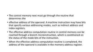 • The control memory next must go through the routine that
determines the
• effective address of the operand. A machine instruction may have bits
that specify various addressing modes, such as indirect address and
index registers.
• The effective address computation routine in control memory can be
reached through a branch microinstruction, which is conditioned on
the status of the mode bits of the instruction.
• When the effective address computation routine is completed, the
address of the operand is available in the memory address register.
 