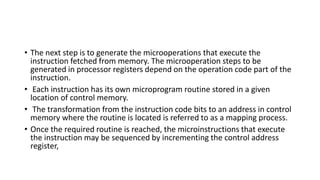 • The next step is to generate the microoperations that execute the
instruction fetched from memory. The microoperation steps to be
generated in processor registers depend on the operation code part of the
instruction.
• Each instruction has its own microprogram routine stored in a given
location of control memory.
• The transformation from the instruction code bits to an address in control
memory where the routine is located is referred to as a mapping process.
• Once the required routine is reached, the microinstructions that execute
the instruction may be sequenced by incrementing the control address
register,
 