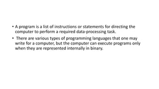 • A program is a list of instructions or statements for directing the
computer to perform a required data-processing task.
• There are various types of programming languages that one may
write for a computer, but the computer can execute programs only
when they are represented internally in binary.
 