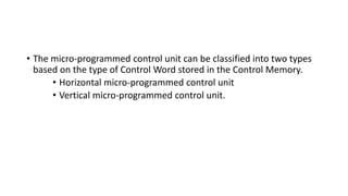 • The micro-programmed control unit can be classified into two types
based on the type of Control Word stored in the Control Memory.
• Horizontal micro-programmed control unit
• Vertical micro-programmed control unit.
 