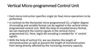 Vertical Micro-programmed Control Unit
• Each micro-instruction specifies single (or few) micro-operations to be
performed.
• In contrast to the Horizontal micro-programmed CU, a higher degree
of encoding and variable format can be applied in the vertical micro-
programmed control unit. With the help of encoded binary format,
we can represent the control signals in the vertical micro-
programmed CU. Here, log2n bit encoding is needed for 'n' control
signals.
• With the help of vertical CU, we can shorten the length of
microinstruction as well as prevent the length of microinstruction
from being directly affected by the increasing memory capacity.
 