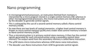 Nano programming
• In microprogrammed processors, an instruction fetched from memory is
interpreted by a micro program stored in a single control memory CM; whereas in
other microprogrammed processors, the micro instructions are not directly used
by the decoder to generate control signals.
• This is achieved by the use of a second control memory called a Nano control
memory (nCM).
• So now there are two levels of control memories, a higher level control memory is
known as micro control memory (µCM) and a lower level control memory is known
as Nano control memory (nCM).
• Thus a microinstruction is in primary control-store memory, it then has the control
signals generated for each microinstruction using a secondary control store
memory The output word from the secondary memory is called Nano instruction.
• The µCM stores micro instructions whereas nCM stores nano instructions.
• The decoder uses Nano instructions from nCM to generate control signals
 