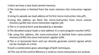 1.Here we have a two-level control memory.
2.The instruction is fetched from the main memory into instruction register
IR.
3.Using its opcode we load address of its first micro-instruction into µPC,
4.Using this address we fetch the micro-instruction from micro control
memory (µCM) into micro instruction register µIR.
5.This is in vertical form and decoded by a decoder.
6.The decoded output loads a new address in a nano program counter (nPC).
7.By using this address, the nano-instruction is fetched from nano-control
memory (nCM) into nano instruction register (nIR).
8.This is in horizontal form and can directly generate control signals which
can be multiple at a time.
9.Such a combination gives advantage of both techniques.
10.The size of the control Memory is small as micro-instructions are vertical.
 