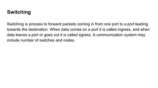 Switching
Switching is process to forward packets coming in from one port to a port leading
towards the destination. When data comes on a port it is called ingress, and when
data leaves a port or goes out it is called egress. A communication system may
include number of switches and nodes.
 