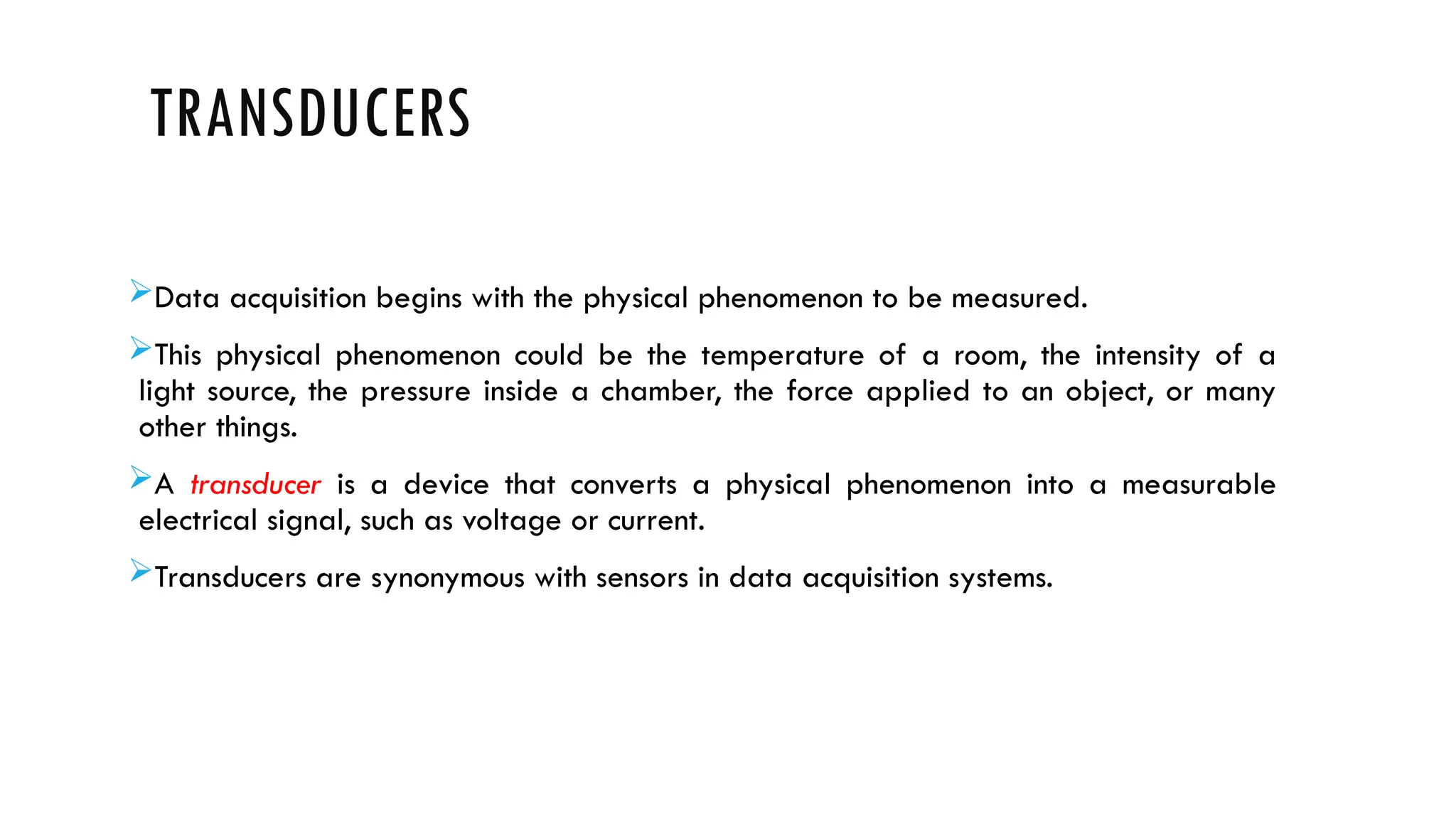 TRANSDUCERS
Data acquisition begins with the physical phenomenon to be measured.
This physical phenomenon could be the temperature of a room, the intensity of a
light source, the pressure inside a chamber, the force applied to an object, or many
other things.
A transducer is a device that converts a physical phenomenon into a measurable
electrical signal, such as voltage or current.
Transducers are synonymous with sensors in data acquisition systems.
 