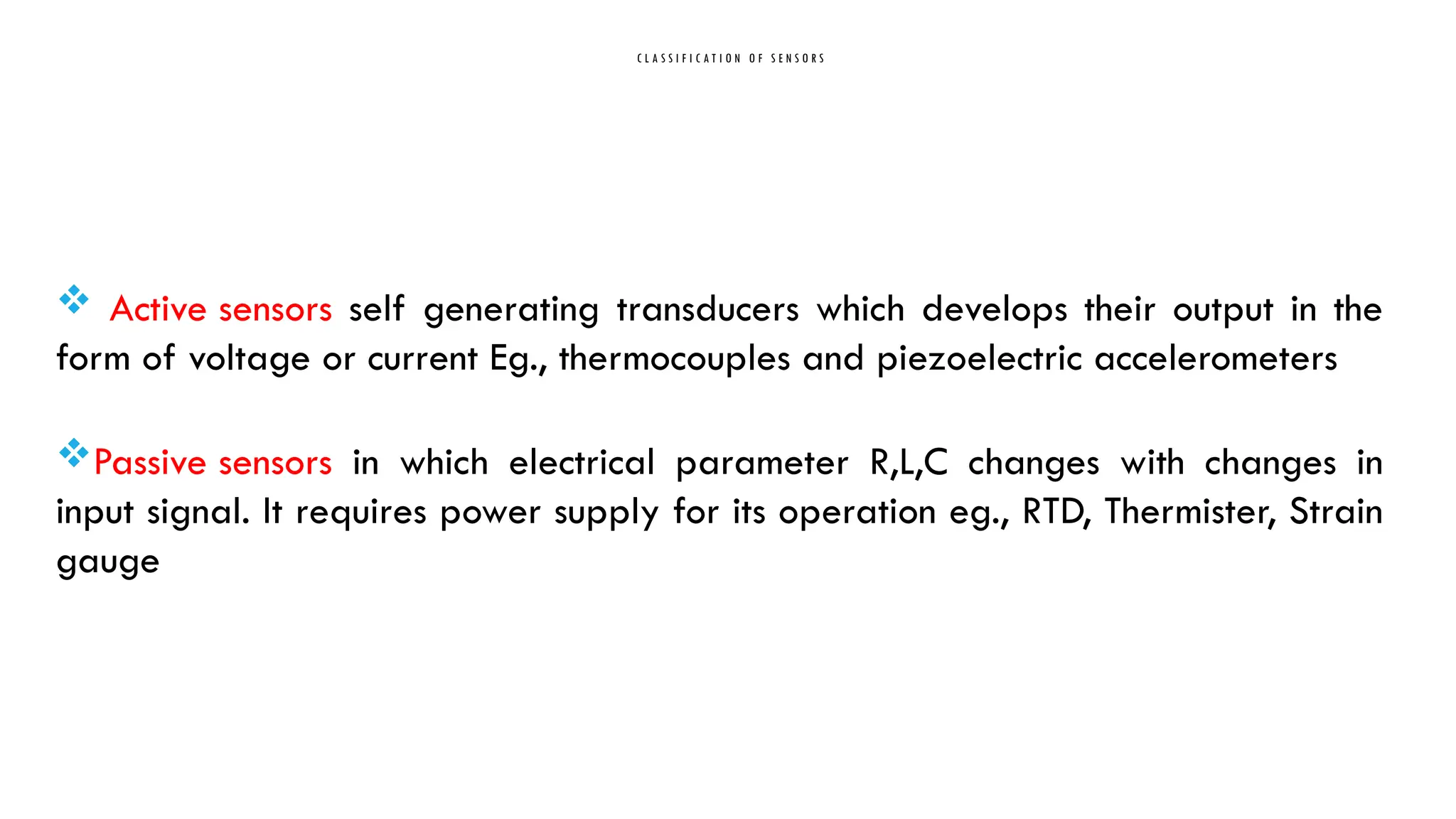 C L A S S I F I C A T I O N O F S E N S O R S
 Active sensors self generating transducers which develops their output in the
form of voltage or current Eg., thermocouples and piezoelectric accelerometers
Passive sensors in which electrical parameter R,L,C changes with changes in
input signal. It requires power supply for its operation eg., RTD, Thermister, Strain
gauge
 