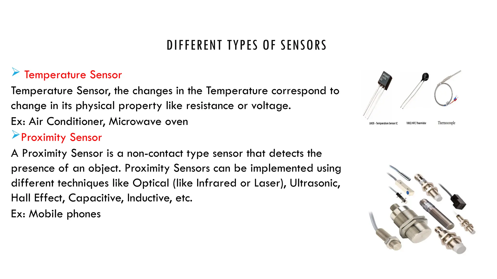 DIFFERENT TYPES OF SENSORS
 Temperature Sensor
Temperature Sensor, the changes in the Temperature correspond to
change in its physical property like resistance or voltage.
Ex: Air Conditioner, Microwave oven
Proximity Sensor
A Proximity Sensor is a non-contact type sensor that detects the
presence of an object. Proximity Sensors can be implemented using
different techniques like Optical (like Infrared or Laser), Ultrasonic,
Hall Effect, Capacitive, Inductive, etc.
Ex: Mobile phones
 