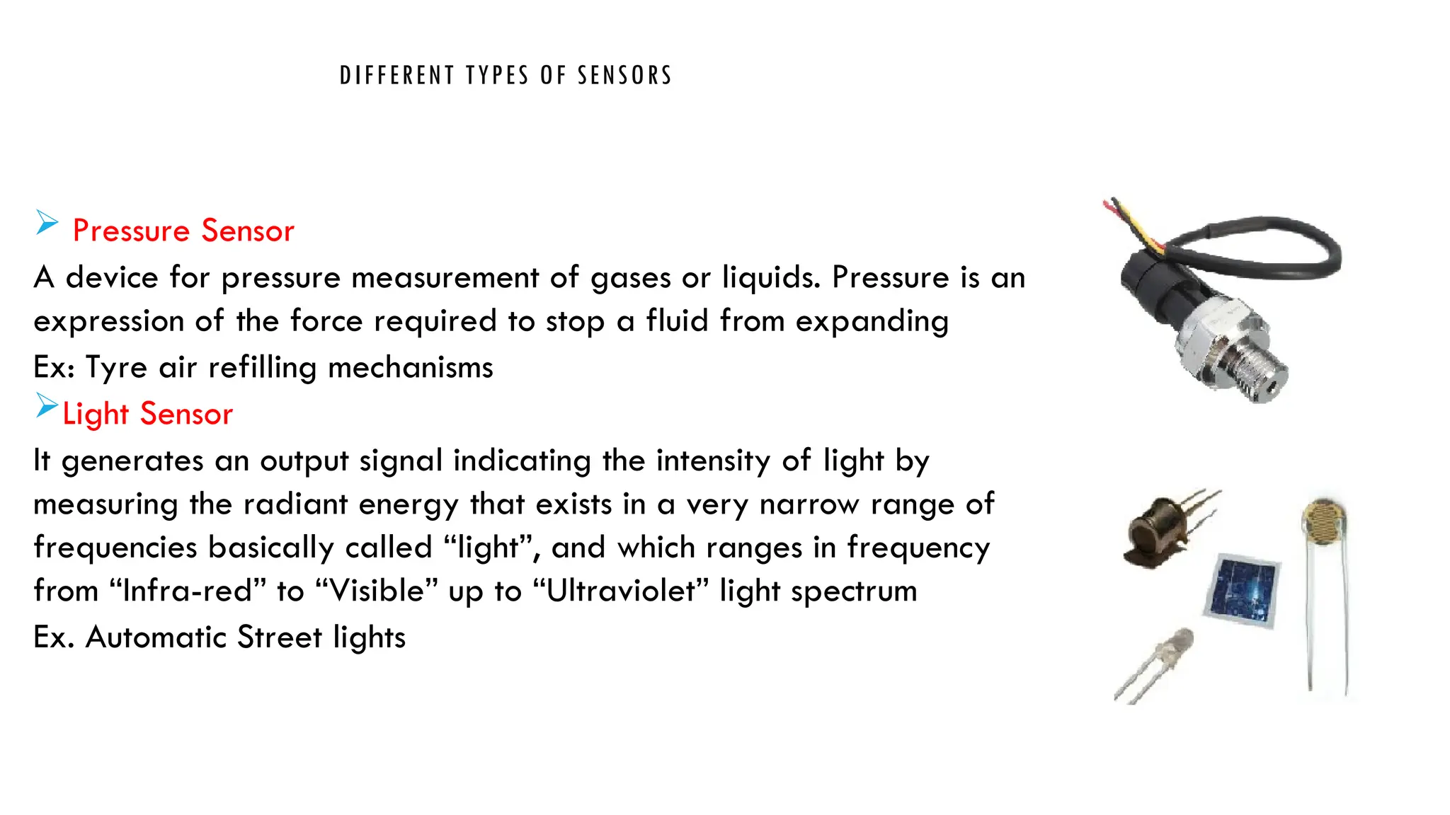 DIFFERENT TYPES OF SENSORS
 Pressure Sensor
A device for pressure measurement of gases or liquids. Pressure is an
expression of the force required to stop a fluid from expanding
Ex: Tyre air refilling mechanisms
Light Sensor
It generates an output signal indicating the intensity of light by
measuring the radiant energy that exists in a very narrow range of
frequencies basically called “light”, and which ranges in frequency
from “Infra-red” to “Visible” up to “Ultraviolet” light spectrum
Ex. Automatic Street lights
 