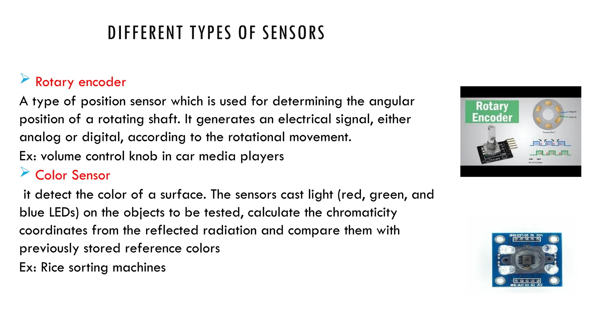 DIFFERENT TYPES OF SENSORS
 Rotary encoder
A type of position sensor which is used for determining the angular
position of a rotating shaft. It generates an electrical signal, either
analog or digital, according to the rotational movement.
Ex: volume control knob in car media players
 Color Sensor
it detect the color of a surface. The sensors cast light (red, green, and
blue LEDs) on the objects to be tested, calculate the chromaticity
coordinates from the reflected radiation and compare them with
previously stored reference colors
Ex: Rice sorting machines
 