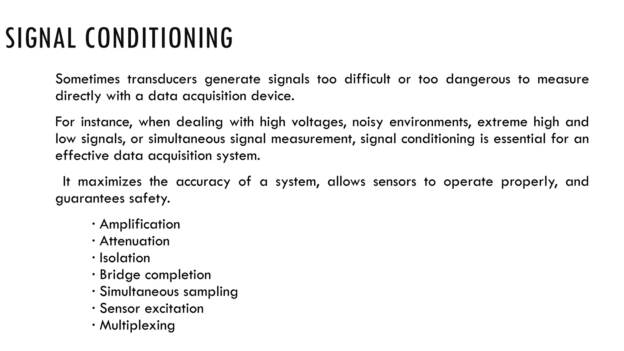 SIGNAL CONDITIONING
Sometimes transducers generate signals too difficult or too dangerous to measure
directly with a data acquisition device.
For instance, when dealing with high voltages, noisy environments, extreme high and
low signals, or simultaneous signal measurement, signal conditioning is essential for an
effective data acquisition system.
It maximizes the accuracy of a system, allows sensors to operate properly, and
guarantees safety.
· Amplification
· Attenuation
· Isolation
· Bridge completion
· Simultaneous sampling
· Sensor excitation
· Multiplexing
 