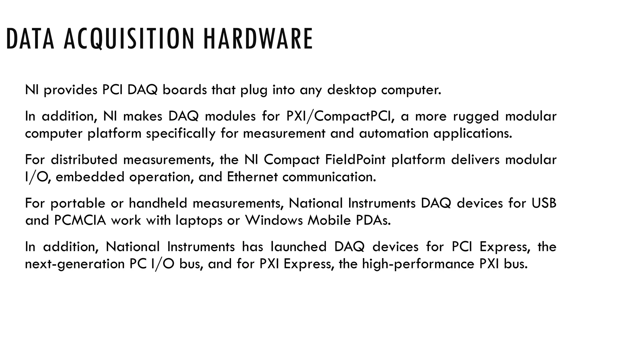 DATA ACQUISITION HARDWARE
NI provides PCI DAQ boards that plug into any desktop computer.
In addition, NI makes DAQ modules for PXI/CompactPCI, a more rugged modular
computer platform specifically for measurement and automation applications.
For distributed measurements, the NI Compact FieldPoint platform delivers modular
I/O, embedded operation, and Ethernet communication.
For portable or handheld measurements, National Instruments DAQ devices for USB
and PCMCIA work with laptops or Windows Mobile PDAs.
In addition, National Instruments has launched DAQ devices for PCI Express, the
next-generation PC I/O bus, and for PXI Express, the high-performance PXI bus.
 