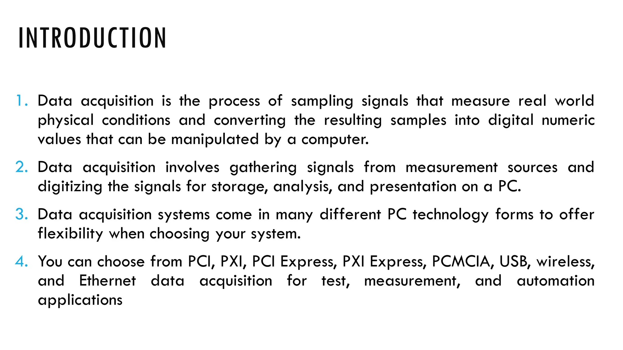 INTRODUCTION
1. Data acquisition is the process of sampling signals that measure real world
physical conditions and converting the resulting samples into digital numeric
values that can be manipulated by a computer.
2. Data acquisition involves gathering signals from measurement sources and
digitizing the signals for storage, analysis, and presentation on a PC.
3. Data acquisition systems come in many different PC technology forms to offer
flexibility when choosing your system.
4. You can choose from PCI, PXI, PCI Express, PXI Express, PCMCIA, USB, wireless,
and Ethernet data acquisition for test, measurement, and automation
applications
 