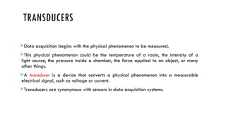 TRANSDUCERS
Data acquisition begins with the physical phenomenon to be measured.
This physical phenomenon could be the temperature of a room, the intensity of a
light source, the pressure inside a chamber, the force applied to an object, or many
other things.
A transducer is a device that converts a physical phenomenon into a measurable
electrical signal, such as voltage or current.
Transducers are synonymous with sensors in data acquisition systems.
 