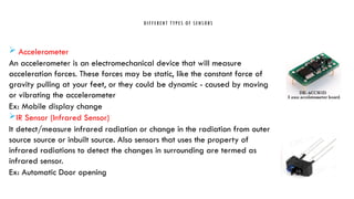 DIFFERENT TYPES OF SENSORS
 Accelerometer
An accelerometer is an electromechanical device that will measure
acceleration forces. These forces may be static, like the constant force of
gravity pulling at your feet, or they could be dynamic - caused by moving
or vibrating the accelerometer
Ex: Mobile display change
IR Sensor (Infrared Sensor)
It detect/measure infrared radiation or change in the radiation from outer
source source or inbuilt source. Also sensors that uses the property of
infrared radiations to detect the changes in surrounding are termed as
infrared sensor.
Ex: Automatic Door opening
 