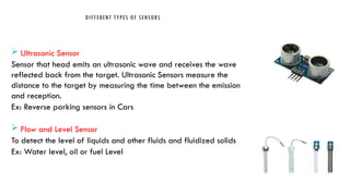 DIFFERENT TYPES OF SENSORS
 Ultrasonic Sensor
Sensor that head emits an ultrasonic wave and receives the wave
reflected back from the target. Ultrasonic Sensors measure the
distance to the target by measuring the time between the emission
and reception.
Ex: Reverse parking sensors in Cars
 Flow and Level Sensor
To detect the level of liquids and other fluids and fluidized solids
Ex: Water level, oil or fuel Level
 
