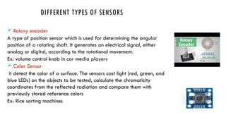 DIFFERENT TYPES OF SENSORS
 Rotary encoder
A type of position sensor which is used for determining the angular
position of a rotating shaft. It generates an electrical signal, either
analog or digital, according to the rotational movement.
Ex: volume control knob in car media players
 Color Sensor
it detect the color of a surface. The sensors cast light (red, green, and
blue LEDs) on the objects to be tested, calculate the chromaticity
coordinates from the reflected radiation and compare them with
previously stored reference colors
Ex: Rice sorting machines
 