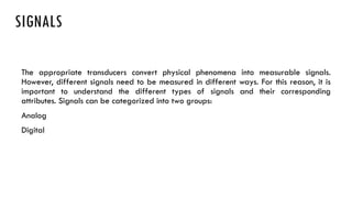 SIGNALS
The appropriate transducers convert physical phenomena into measurable signals.
However, different signals need to be measured in different ways. For this reason, it is
important to understand the different types of signals and their corresponding
attributes. Signals can be categorized into two groups:
Analog
Digital
 