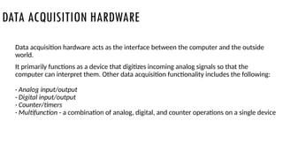 DATA ACQUISITION HARDWARE
Data acquisition hardware acts as the interface between the computer and the outside
world.
It primarily functions as a device that digitizes incoming analog signals so that the
computer can interpret them. Other data acquisition functionality includes the following:
· Analog input/output
· Digital input/output
· Counter/timers
· Multifunction - a combination of analog, digital, and counter operations on a single device
 