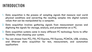 INTRODUCTION
1. Data acquisition is the process of sampling signals that measure real world
physical conditions and converting the resulting samples into digital numeric
values that can be manipulated by a computer.
2. Data acquisition involves gathering signals from measurement sources and
digitizing the signals for storage, analysis, and presentation on a PC.
3. Data acquisition systems come in many different PC technology forms to offer
flexibility when choosing your system.
4. You can choose from PCI, PXI, PCI Express, PXI Express, PCMCIA, USB, wireless,
and Ethernet data acquisition for test, measurement, and automation
applications
 