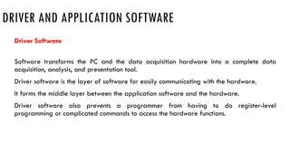 DRIVER AND APPLICATION SOFTWARE
Driver Software
Software transforms the PC and the data acquisition hardware into a complete data
acquisition, analysis, and presentation tool.
Driver software is the layer of software for easily communicating with the hardware.
It forms the middle layer between the application software and the hardware.
Driver software also prevents a programmer from having to do register-level
programming or complicated commands to access the hardware functions.
 