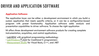 DRIVER AND APPLICATION SOFTWARE
Application Software
The application layer can be either a development environment in which you build a
custom application that meets specific criteria, or it can be a configuration-based
program with preset functionality. Application software adds analysis and
presentation capabilities to driver software. To choose the right application
NI offers three development environment software products for creating complete
instrumentation, acquisition, and control applications:
· LabVIEW with graphical programming methodology
· LabWindows™/CVI for traditional C programmers
· Measurement Studio for Visual Basic, C++, and .NET
 