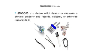 TRANSDUCERS OR SENSORS
 SENSORS is a device which detects or measures a
physical property and records, indicates, or otherwise
responds to it.
 