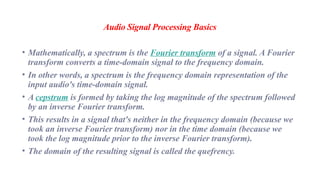 Audio Signal Processing Basics
• Mathematically, a spectrum is the Fourier transform of a signal. A Fourier
transform converts a time-domain signal to the frequency domain.
• In other words, a spectrum is the frequency domain representation of the
input audio's time-domain signal.
• A cepstrum is formed by taking the log magnitude of the spectrum followed
by an inverse Fourier transform.
• This results in a signal that's neither in the frequency domain (because we
took an inverse Fourier transform) nor in the time domain (because we
took the log magnitude prior to the inverse Fourier transform).
• The domain of the resulting signal is called the quefrency.
 