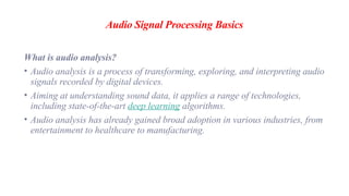Audio Signal Processing Basics
What is audio analysis?
• Audio analysis is a process of transforming, exploring, and interpreting audio
signals recorded by digital devices.
• Aiming at understanding sound data, it applies a range of technologies,
including state-of-the-art deep learning algorithms.
• Audio analysis has already gained broad adoption in various industries, from
entertainment to healthcare to manufacturing.
 