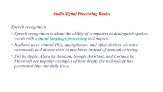 Audio Signal Processing Basics
Speech recognition
• Speech recognition is about the ability of computers to distinguish spoken
words with natural language processing techniques.
• It allows us to control PCs, smartphones, and other devices via voice
commands and dictate texts to machines instead of manual entering.
• Siri by Apple, Alexa by Amazon, Google Assistant, and Cortana by
Microsoft are popular examples of how deeply the technology has
penetrated into our daily lives.
 