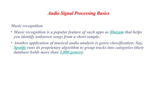 Audio Signal Processing Basics
Music recognition
• Music recognition is a popular feature of such apps as Shazam that helps
you identify unknown songs from a short sample.
• Another application of musical audio analysis is genre classification: Say,
Spotify runs its proprietary algorithm to group tracks into categories (their
database holds more than 5,000 genres)
 