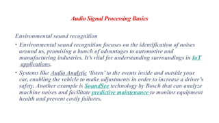 Audio Signal Processing Basics
Environmental sound recognition
• Environmental sound recognition focuses on the identification of noises
around us, promising a bunch of advantages to automotive and
manufacturing industries. It’s vital for understanding surroundings in IoT
applications.
• Systems like Audio Analytic ‘listen’ to the events inside and outside your
car, enabling the vehicle to make adjustments in order to increase a driver’s
safety. Another example is SoundSee technology by Bosch that can analyze
machine noises and facilitate predictive maintenance to monitor equipment
health and prevent costly failures.
 