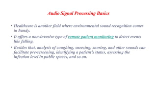 Audio Signal Processing Basics
• Healthcare is another field where environmental sound recognition comes
in handy.
• It offers a non-invasive type of remote patient monitoring to detect events
like falling.
• Besides that, analysis of coughing, sneezing, snoring, and other sounds can
facilitate pre-screening, identifying a patient’s status, assessing the
infection level in public spaces, and so on.
 