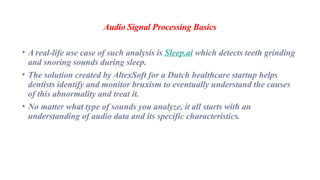Audio Signal Processing Basics
• A real-life use case of such analysis is Sleep.ai which detects teeth grinding
and snoring sounds during sleep.
• The solution created by AltexSoft for a Dutch healthcare startup helps
dentists identify and monitor bruxism to eventually understand the causes
of this abnormality and treat it.
• No matter what type of sounds you analyze, it all starts with an
understanding of audio data and its specific characteristics.
 