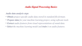 Audio Signal Processing Basics
Audio data analysis steps
• Obtain project-specific audio data stored in standard file formats.
• Prepare data for your machine learning project, using software tools
• Extract audio features from visual representations of sound data.
• Select the machine learning model and train it on audio features.
 