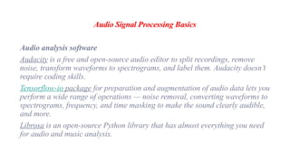 Audio Signal Processing Basics
Audio analysis software
Audacity is a free and open-source audio editor to split recordings, remove
noise, transform waveforms to spectrograms, and label them. Audacity doesn’t
require coding skills.
Tensorflow-io package for preparation and augmentation of audio data lets you
perform a wide range of operations — noise removal, converting waveforms to
spectrograms, frequency, and time masking to make the sound clearly audible,
and more.
Librosa is an open-source Python library that has almost everything you need
for audio and music analysis.
 