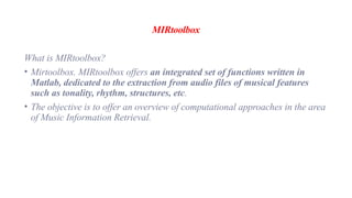 MIRtoolbox
What is MIRtoolbox?
• Mirtoolbox. MIRtoolbox offers an integrated set of functions written in
Matlab, dedicated to the extraction from audio files of musical features
such as tonality, rhythm, structures, etc.
• The objective is to offer an overview of computational approaches in the area
of Music Information Retrieval.
 