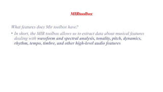 MIRtoolbox
What features does Mir toolbox have?
• In short, the MIR toolbox allows us to extract data about musical features
dealing with waveform and spectral analysis, tonality, pitch, dynamics,
rhythm, tempo, timbre, and other high-level audio features
 