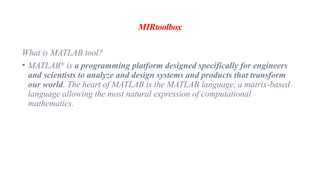 MIRtoolbox
What is MATLAB tool?
• MATLAB®
is a programming platform designed specifically for engineers
and scientists to analyze and design systems and products that transform
our world. The heart of MATLAB is the MATLAB language, a matrix-based
language allowing the most natural expression of computational
mathematics.
 