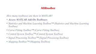 MIRtoolbox
How many toolboxes are there in MATLAB?
• Access MATLAB Add-On Toolboxes
• Statistics and Machine Learning Toolbox™ (Statistics and Machine Learning
Toolbox)
• Curve Fitting Toolbox™ (Curve Fitting Toolbox)
• Control System Toolbox™ (Control System Toolbox)
• Signal Processing Toolbox™ (Signal Processing Toolbox)
• Mapping Toolbox™ (Mapping Toolbox)
 
