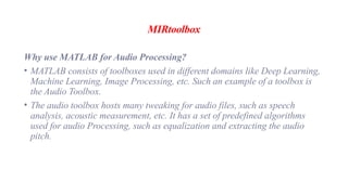 MIRtoolbox
Why use MATLAB for Audio Processing?
• MATLAB consists of toolboxes used in different domains like Deep Learning,
Machine Learning, Image Processing, etc. Such an example of a toolbox is
the Audio Toolbox.
• The audio toolbox hosts many tweaking for audio files, such as speech
analysis, acoustic measurement, etc. It has a set of predefined algorithms
used for audio Processing, such as equalization and extracting the audio
pitch.
 
