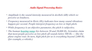 Audio Signal Processing Basics
• Amplitude is the sound intensity measured in decibels (dB) which we
perceive as loudness.
• Frequency measured in Hertz (Hz) indicates how many sound vibrations
happen per second. People interpret frequency as low or high pitch.
• While frequency is an objective parameter, the pitch is subjective.
• The human hearing range lies between 20 and 20,000 Hz. Scientists claim
that most people perceive as low pitch all sounds below 500 Hz — like the
plane engine roar. In turn, high pitch for us is everything beyond 2,000 Hz
(for example, a whistle.)
 