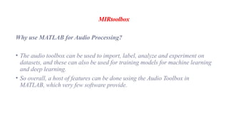 MIRtoolbox
Why use MATLAB for Audio Processing?
• The audio toolbox can be used to import, label, analyze and experiment on
datasets, and these can also be used for training models for machine learning
and deep learning.
• So overall, a host of features can be done using the Audio Toolbox in
MATLAB, which very few software provide.
 