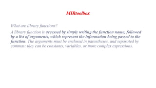 MIRtoolbox
What are library functions?
A library function is accessed by simply writing the function name, followed
by a list of arguments, which represent the information being passed to the
function. The arguments must be enclosed in parentheses, and separated by
commas: they can be constants, variables, or more complex expressions.
 
